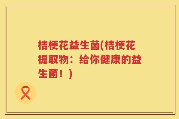 桔梗花益生菌(桔梗花提取物：给你健康的益生菌！)