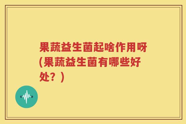 果蔬益生菌起啥作用呀(果蔬益生菌有哪些好处？)