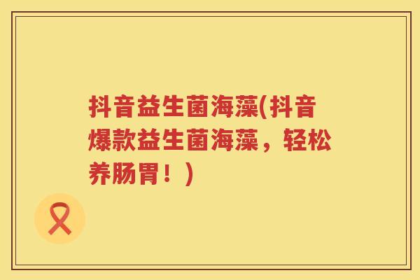 抖音益生菌海藻(抖音爆款益生菌海藻，轻松养肠胃！)