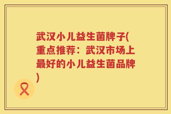 武汉小儿益生菌牌子(重点推荐：武汉市场上最好的小儿益生菌品牌)