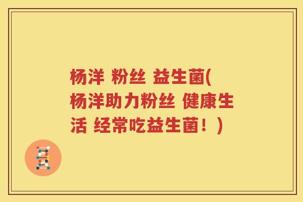 杨洋 粉丝 益生菌(杨洋助力粉丝 健康生活 经常吃益生菌！)