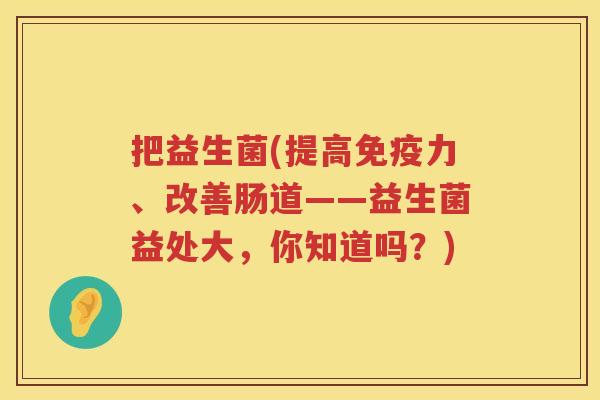 把益生菌(提高免疫力、改善肠道——益生菌益处大，你知道吗？)