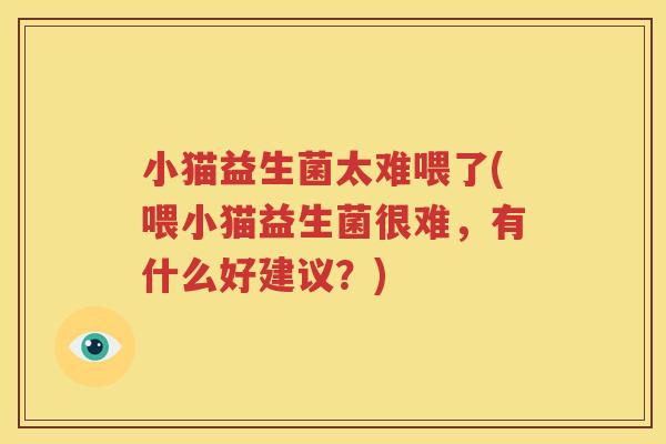 小猫益生菌太难喂了(喂小猫益生菌很难，有什么好建议？)