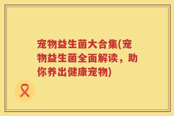 宠物益生菌大合集(宠物益生菌全面解读，助你养出健康宠物)
