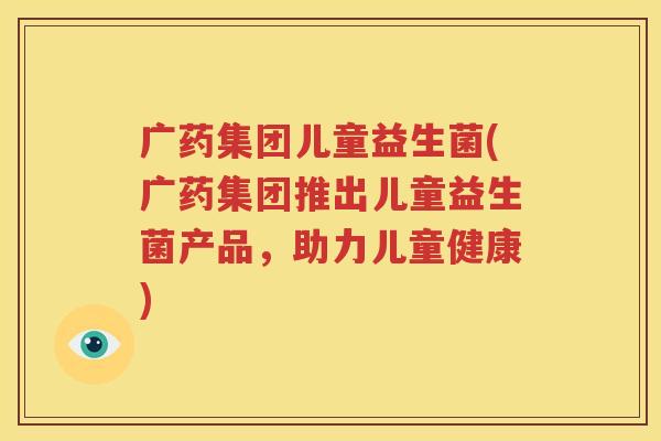 广药集团儿童益生菌(广药集团推出儿童益生菌产品，助力儿童健康)