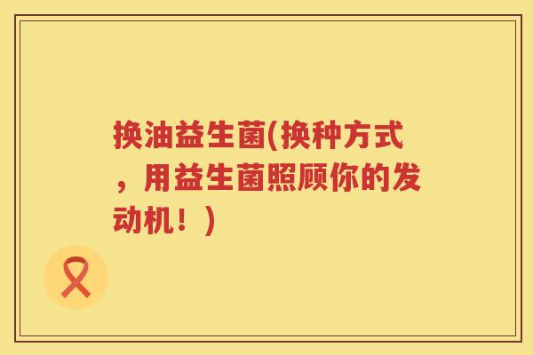 换油益生菌(换种方式，用益生菌照顾你的发动机！)
