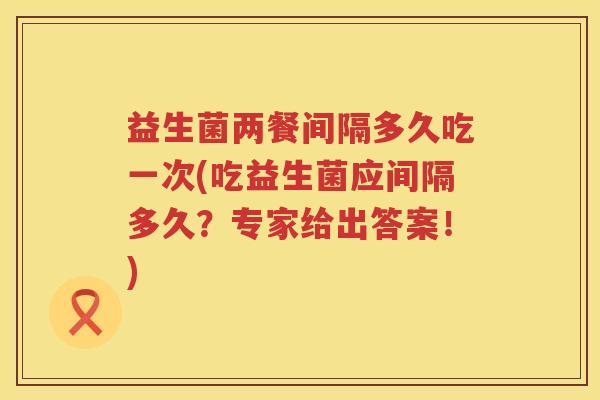 益生菌两餐间隔多久吃一次(吃益生菌应间隔多久？专家给出答案！)