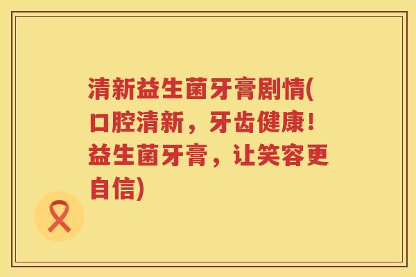 清新益生菌牙膏剧情(口腔清新，牙齿健康！益生菌牙膏，让笑容更自信)