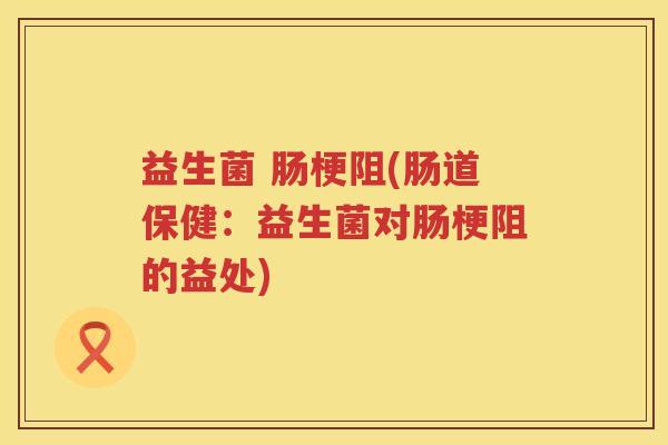 益生菌 肠梗阻(肠道保健：益生菌对肠梗阻的益处)