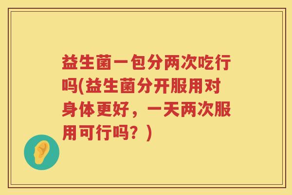 益生菌一包分两次吃行吗(益生菌分开服用对身体更好，一天两次服用可行吗？)