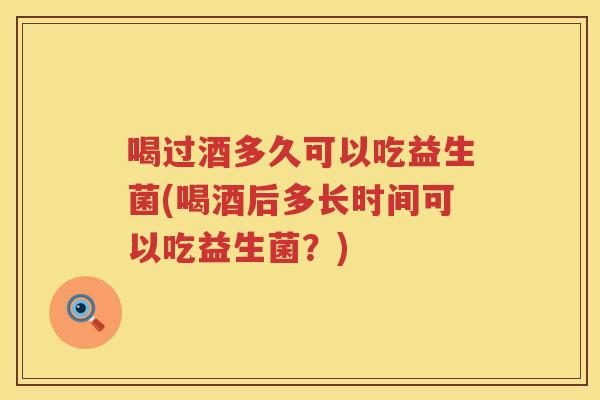 喝过酒多久可以吃益生菌(喝酒后多长时间可以吃益生菌？)