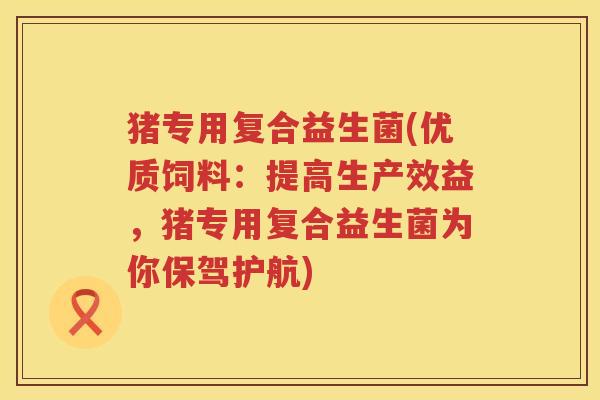猪专用复合益生菌(优质饲料：提高生产效益，猪专用复合益生菌为你保驾护航)