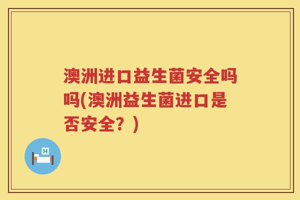 澳洲进口益生菌安全吗吗(澳洲益生菌进口是否安全？)
