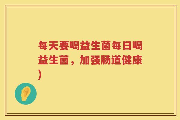 每天要喝益生菌每日喝益生菌，加强肠道健康)