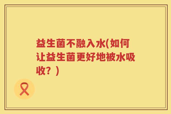 益生菌不融入水(如何让益生菌更好地被水吸收？)