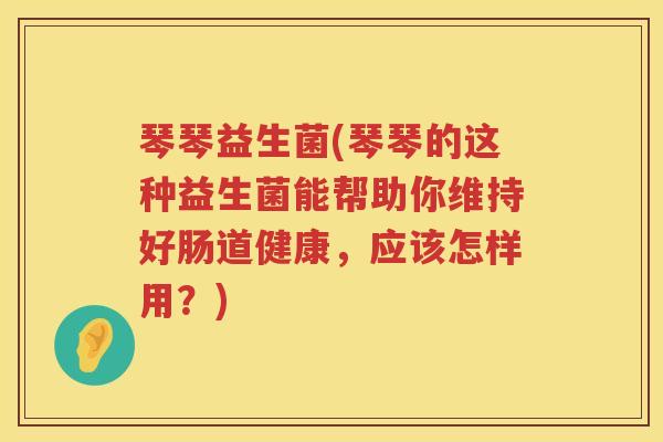 琴琴益生菌(琴琴的这种益生菌能帮助你维持好肠道健康，应该怎样用？)