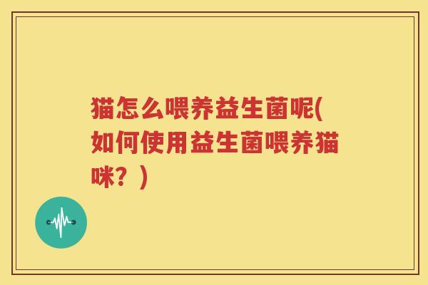 猫怎么喂养益生菌呢(如何使用益生菌喂养猫咪？)