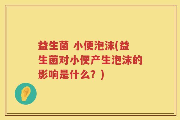 益生菌 小便泡沫(益生菌对小便产生泡沫的影响是什么？)