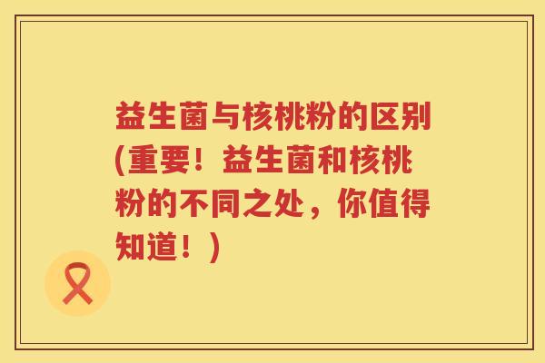 益生菌与核桃粉的区别(重要！益生菌和核桃粉的不同之处，你值得知道！)