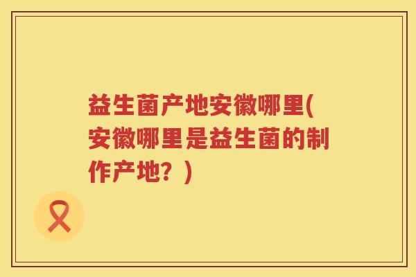 益生菌产地安徽哪里(安徽哪里是益生菌的制作产地？)