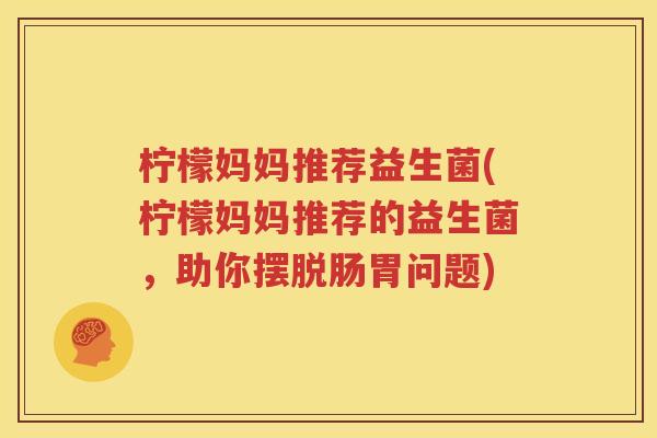 柠檬妈妈推荐益生菌(柠檬妈妈推荐的益生菌，助你摆脱肠胃问题)