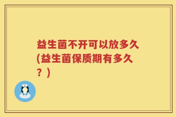 益生菌不开可以放多久(益生菌保质期有多久？)
