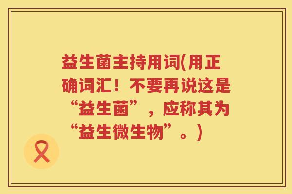 益生菌主持用词(用正确词汇！不要再说这是“益生菌”，应称其为“益生微生物”。)