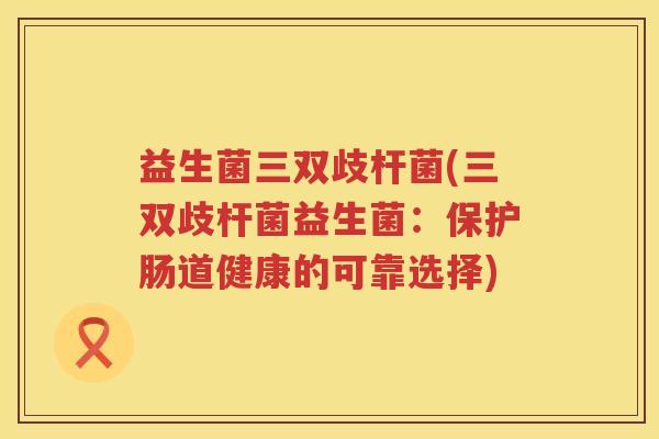 益生菌三双歧杆菌(三双歧杆菌益生菌：保护肠道健康的可靠选择)
