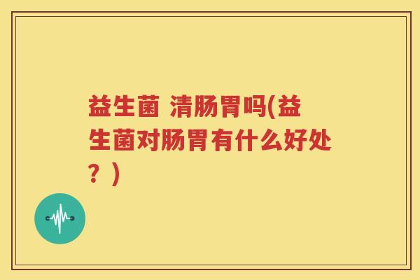 益生菌 清肠胃吗(益生菌对肠胃有什么好处？)