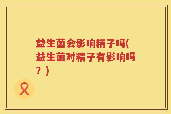 益生菌会影响精子吗(益生菌对精子有影响吗？)