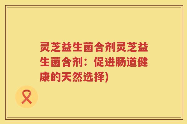 灵芝益生菌合剂灵芝益生菌合剂：促进肠道健康的天然选择)