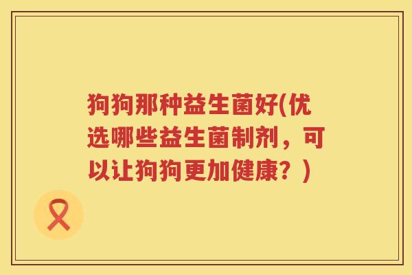 狗狗那种益生菌好(优选哪些益生菌制剂，可以让狗狗更加健康？)