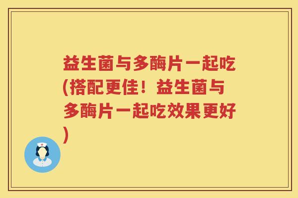 益生菌与多酶片一起吃(搭配更佳！益生菌与多酶片一起吃效果更好)