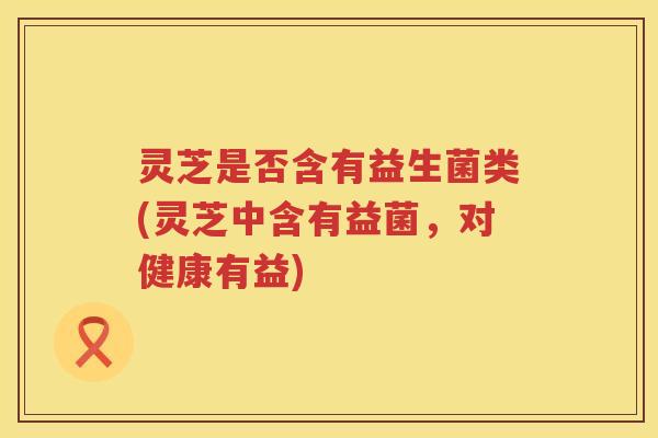 灵芝是否含有益生菌类(灵芝中含有益菌，对健康有益)