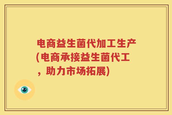 电商益生菌代加工生产(电商承接益生菌代工，助力市场拓展)