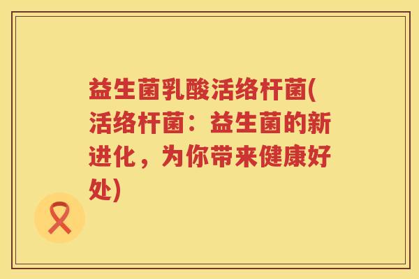 益生菌乳酸活络杆菌(活络杆菌：益生菌的新进化，为你带来健康好处)