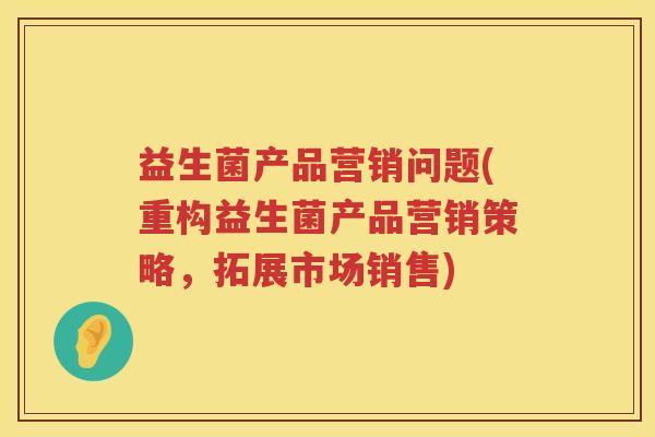 益生菌产品营销问题(重构益生菌产品营销策略，拓展市场销售)