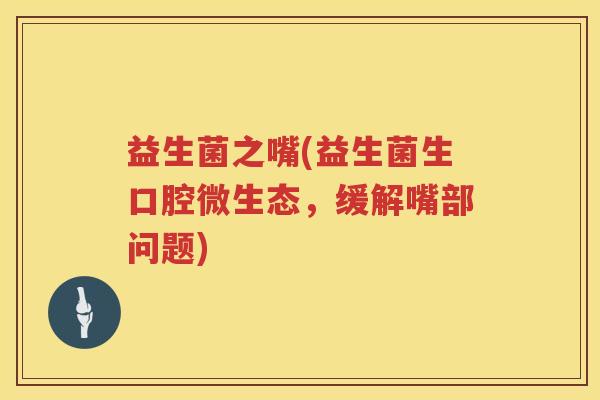 益生菌之嘴(益生菌生口腔微生态，缓解嘴部问题)