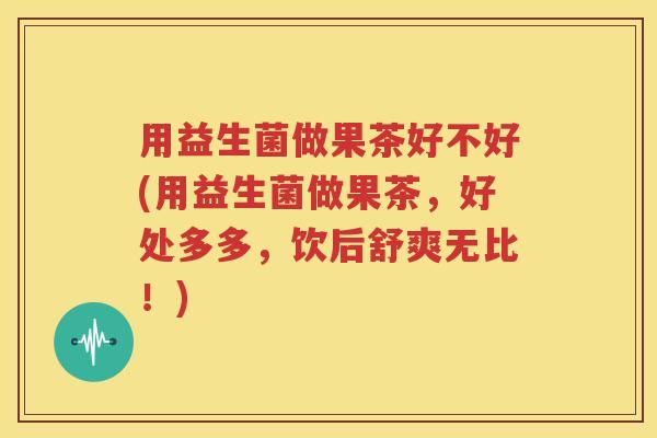 用益生菌做果茶好不好(用益生菌做果茶，好处多多，饮后舒爽无比！)