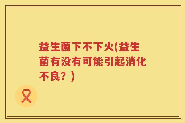 益生菌下不下火(益生菌有没有可能引起消化不良？)
