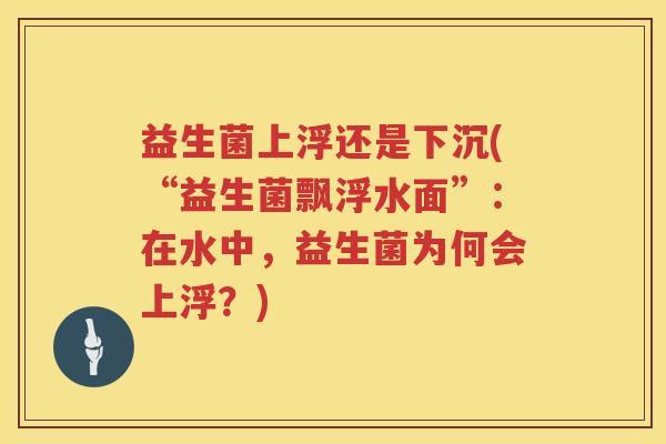益生菌上浮还是下沉(“益生菌飘浮水面”：在水中，益生菌为何会上浮？)