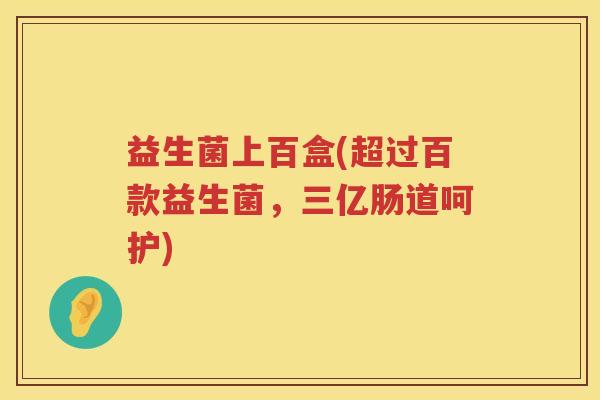 益生菌上百盒(超过百款益生菌，三亿肠道呵护)