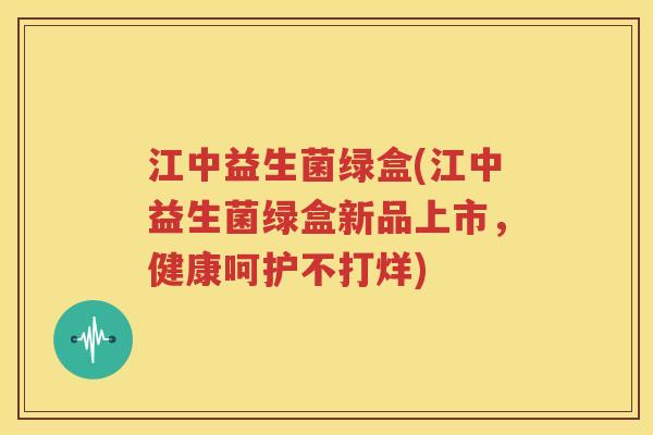 江中益生菌绿盒(江中益生菌绿盒新品上市，健康呵护不打烊)