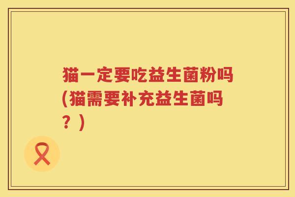 猫一定要吃益生菌粉吗(猫需要补充益生菌吗？)