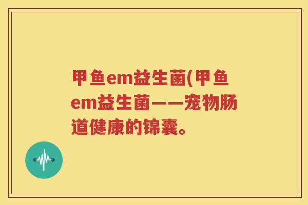 甲鱼em益生菌(甲鱼em益生菌——宠物肠道健康的锦囊。