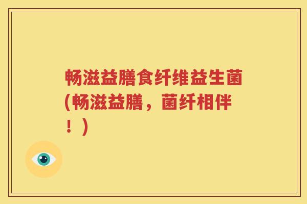 畅滋益膳食纤维益生菌(畅滋益膳，菌纤相伴！)