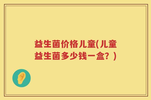 益生菌价格儿童(儿童益生菌多少钱一盒？)