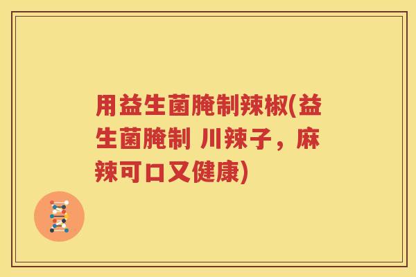 用益生菌腌制辣椒(益生菌腌制 川辣子，麻辣可口又健康)