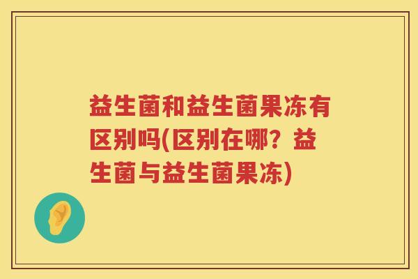 益生菌和益生菌果冻有区别吗(区别在哪？益生菌与益生菌果冻)