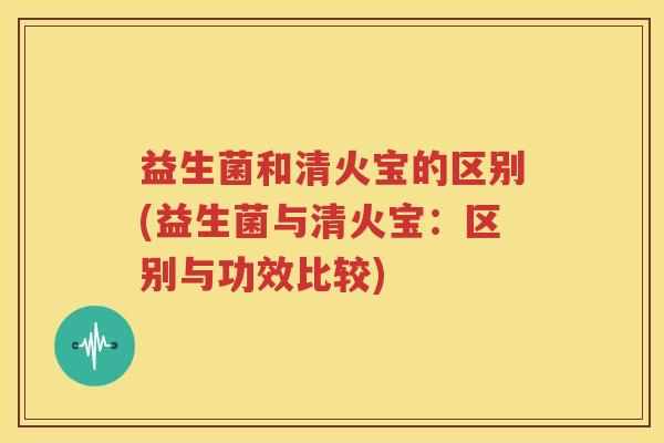 益生菌和清火宝的区别(益生菌与清火宝：区别与功效比较)